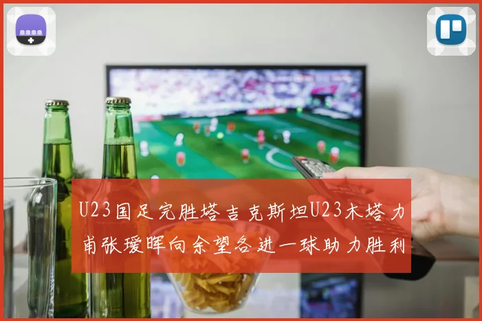 U23国足完胜塔吉克斯坦U23木塔力甫张瑷晖向余望各进一球助力胜利