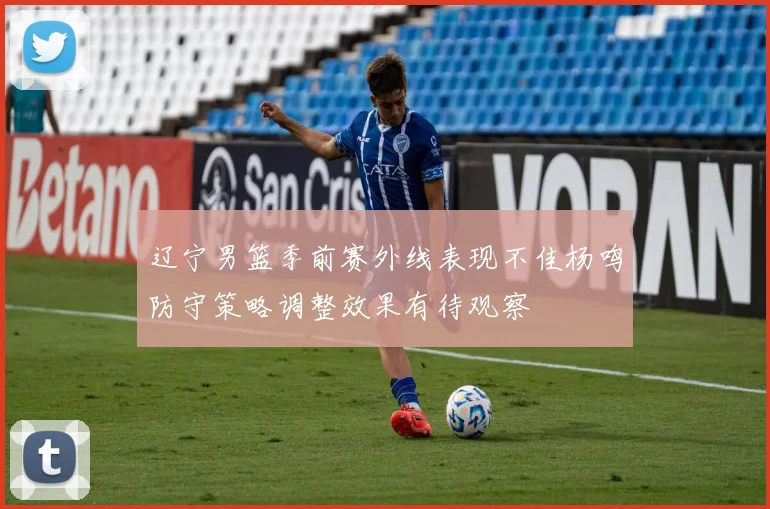 辽宁男篮季前赛外线表现不佳杨鸣防守策略调整效果有待观察