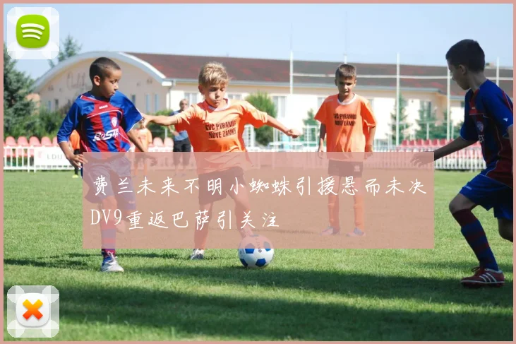 费兰未来不明小蜘蛛引援悬而未决DV9重返巴萨引关注