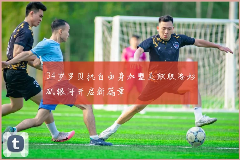34岁罗贝托自由身加盟美职联洛杉矶银河开启新篇章