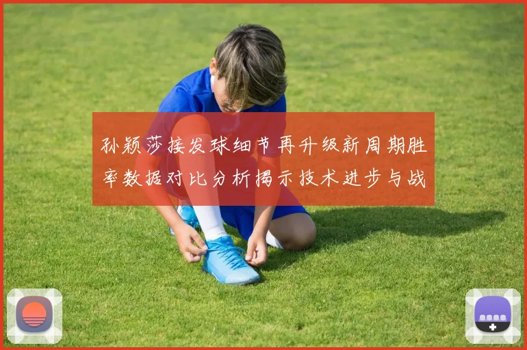孙颖莎接发球细节再升级新周期胜率数据对比分析揭示技术进步与战术变化